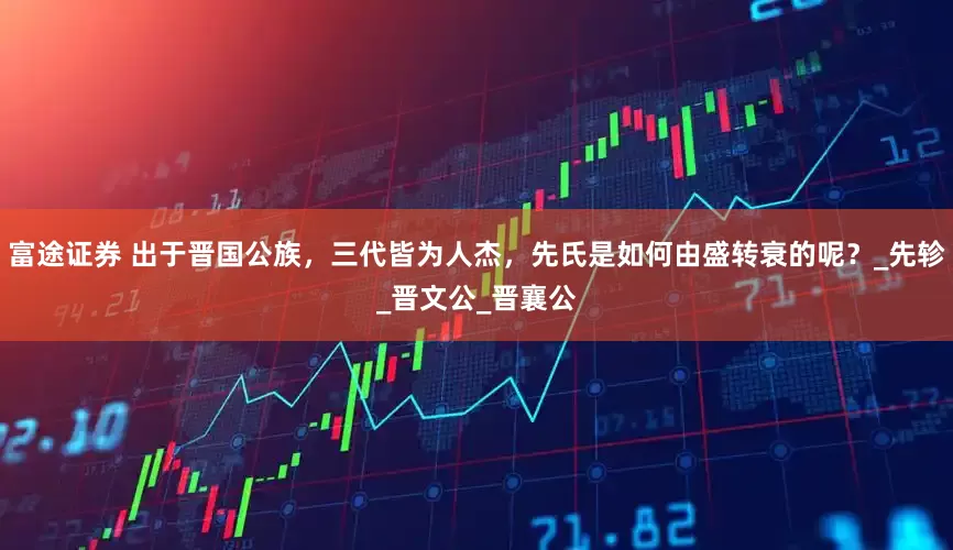 富途证券 出于晋国公族，三代皆为人杰，先氏是如何由盛转衰的呢？_先轸_晋文公_晋襄公