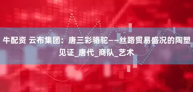 牛配资 云布集团：唐三彩骆驼——丝路贸易盛况的陶塑见证_唐代_商队_艺术