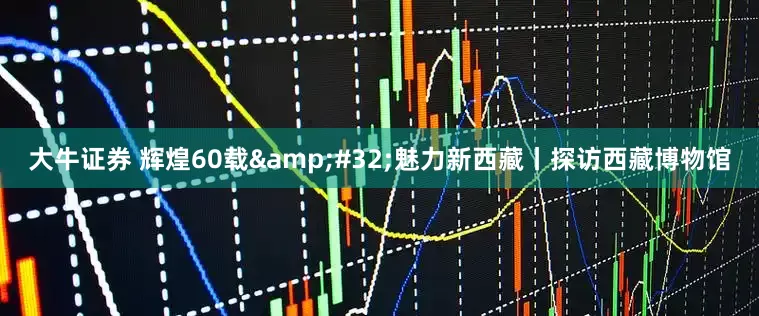 大牛证券 辉煌60载&#32;魅力新西藏丨探访西藏博物馆