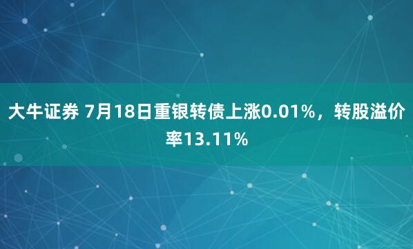 大牛证券 7月18日重银转债上涨0.01%，转股溢价率13.11%