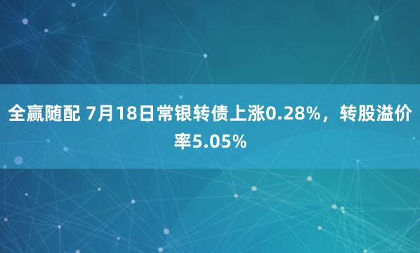全赢随配 7月18日常银转债上涨0.28%，转股溢价率5.05%