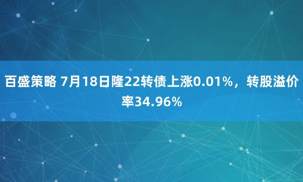百盛策略 7月18日隆22转债上涨0.01%，转股溢价率34.96%
