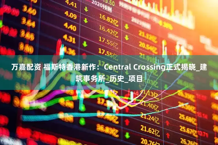 万嘉配资 福斯特香港新作：Central Crossing正式揭晓_建筑事务所_历史_项目