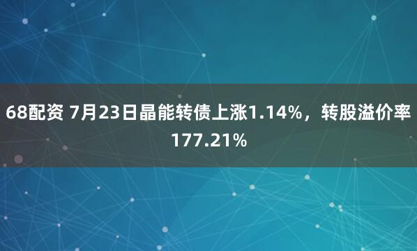 68配资 7月23日晶能转债上涨1.14%，转股溢价率177.21%