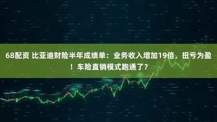 68配资 比亚迪财险半年成绩单：业务收入增加19倍，扭亏为盈！车险直销模式跑通了？