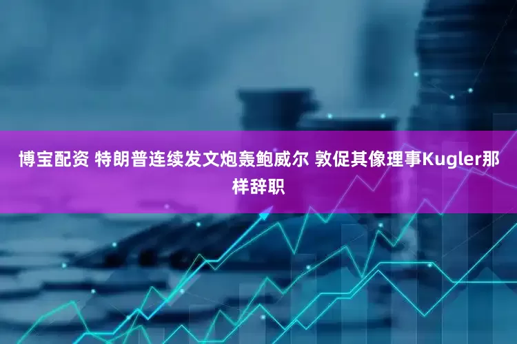 博宝配资 特朗普连续发文炮轰鲍威尔 敦促其像理事Kugler那样辞职