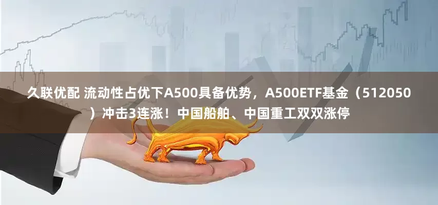 久联优配 流动性占优下A500具备优势，A500ETF基金（512050）冲击3连涨！中国船舶、中国重工双双涨停