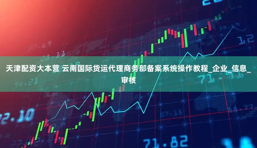天津配资大本营 云南国际货运代理商务部备案系统操作教程_企业_信息_审核