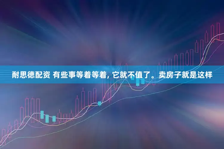 耐思徳配资 有些事等着等着, 它就不值了。卖房子就是这样