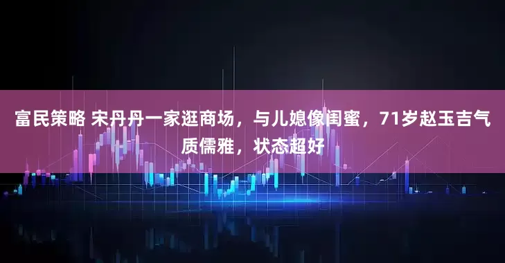 富民策略 宋丹丹一家逛商场，与儿媳像闺蜜，71岁赵玉吉气质儒雅，状态超好