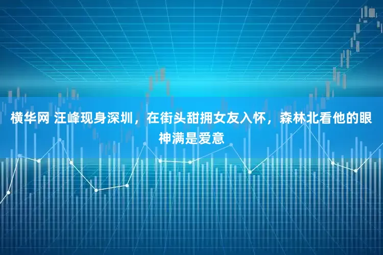 横华网 汪峰现身深圳，在街头甜拥女友入怀，森林北看他的眼神满是爱意