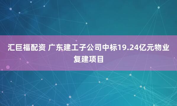 汇巨福配资 广东建工子公司中标19.24亿元物业复建项目