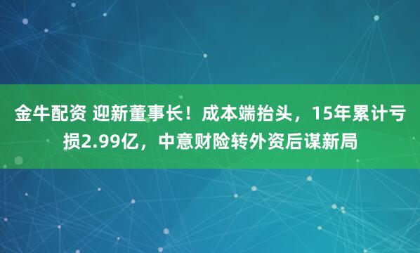 金牛配资 迎新董事长！成本端抬头，15年累计亏损2.99亿，中意财险转外资后谋新局